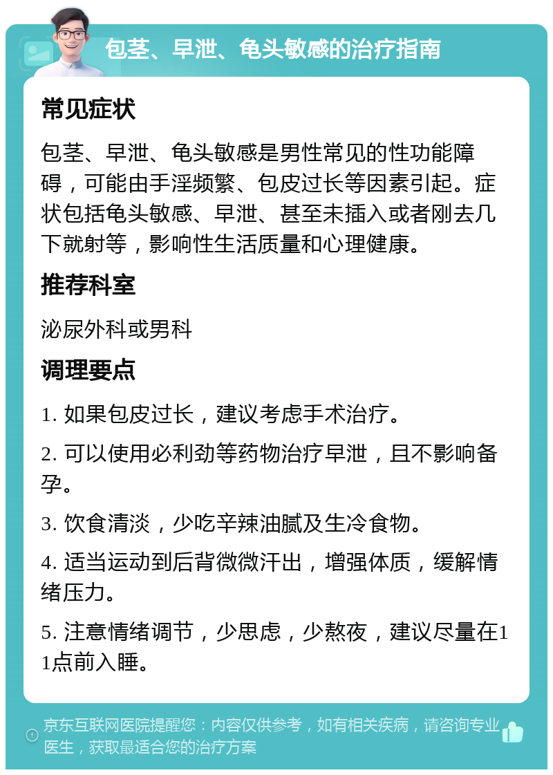 包茎、早泄、龟头敏感的治疗指南 常见症状 包茎、早泄、龟头敏感是男性常见的性功能障碍，可能由手淫频繁、包皮过长等因素引起。症状包括龟头敏感、早泄、甚至未插入或者刚去几下就射等，影响性生活质量和心理健康。 推荐科室 泌尿外科或男科 调理要点 1. 如果包皮过长，建议考虑手术治疗。 2. 可以使用必利劲等药物治疗早泄，且不影响备孕。 3. 饮食清淡，少吃辛辣油腻及生冷食物。 4. 适当运动到后背微微汗出，增强体质，缓解情绪压力。 5. 注意情绪调节，少思虑，少熬夜，建议尽量在11点前入睡。