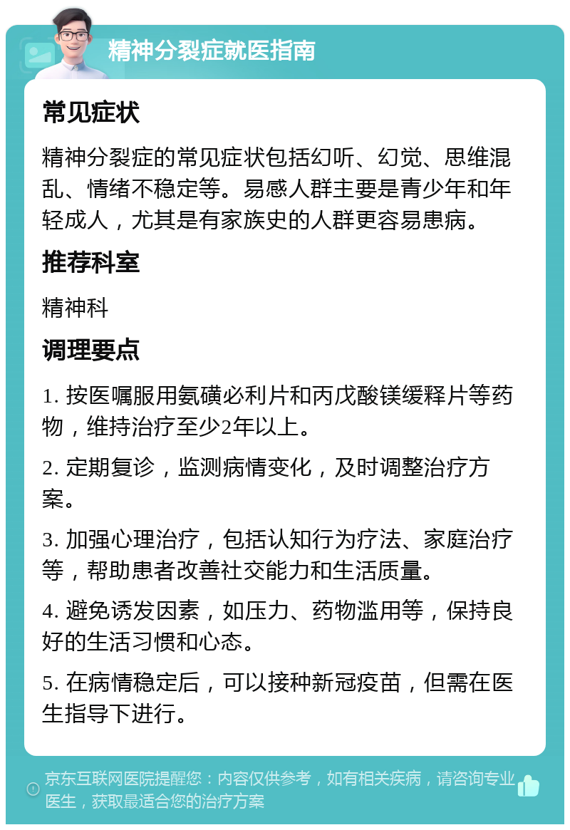 精神分裂症就医指南 常见症状 精神分裂症的常见症状包括幻听、幻觉、思维混乱、情绪不稳定等。易感人群主要是青少年和年轻成人，尤其是有家族史的人群更容易患病。 推荐科室 精神科 调理要点 1. 按医嘱服用氨磺必利片和丙戊酸镁缓释片等药物，维持治疗至少2年以上。 2. 定期复诊，监测病情变化，及时调整治疗方案。 3. 加强心理治疗，包括认知行为疗法、家庭治疗等，帮助患者改善社交能力和生活质量。 4. 避免诱发因素，如压力、药物滥用等，保持良好的生活习惯和心态。 5. 在病情稳定后，可以接种新冠疫苗，但需在医生指导下进行。