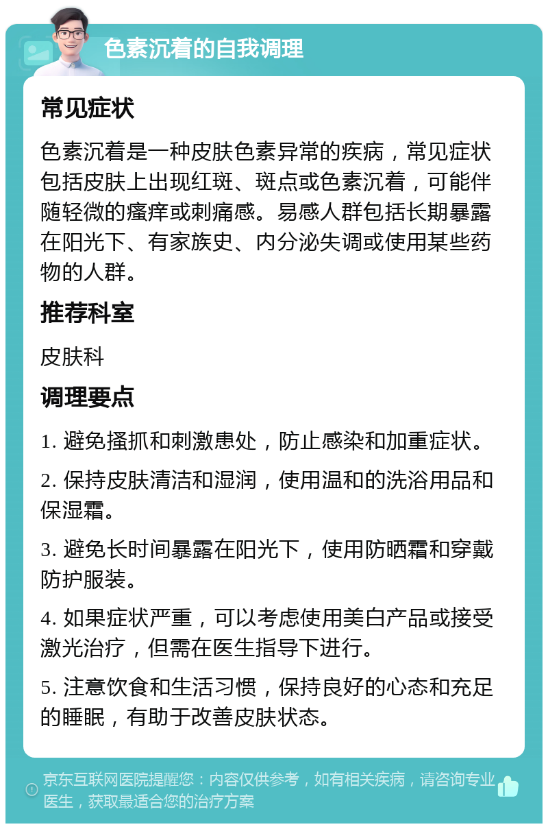 色素沉着的自我调理 常见症状 色素沉着是一种皮肤色素异常的疾病，常见症状包括皮肤上出现红斑、斑点或色素沉着，可能伴随轻微的瘙痒或刺痛感。易感人群包括长期暴露在阳光下、有家族史、内分泌失调或使用某些药物的人群。 推荐科室 皮肤科 调理要点 1. 避免搔抓和刺激患处，防止感染和加重症状。 2. 保持皮肤清洁和湿润，使用温和的洗浴用品和保湿霜。 3. 避免长时间暴露在阳光下，使用防晒霜和穿戴防护服装。 4. 如果症状严重，可以考虑使用美白产品或接受激光治疗，但需在医生指导下进行。 5. 注意饮食和生活习惯，保持良好的心态和充足的睡眠，有助于改善皮肤状态。