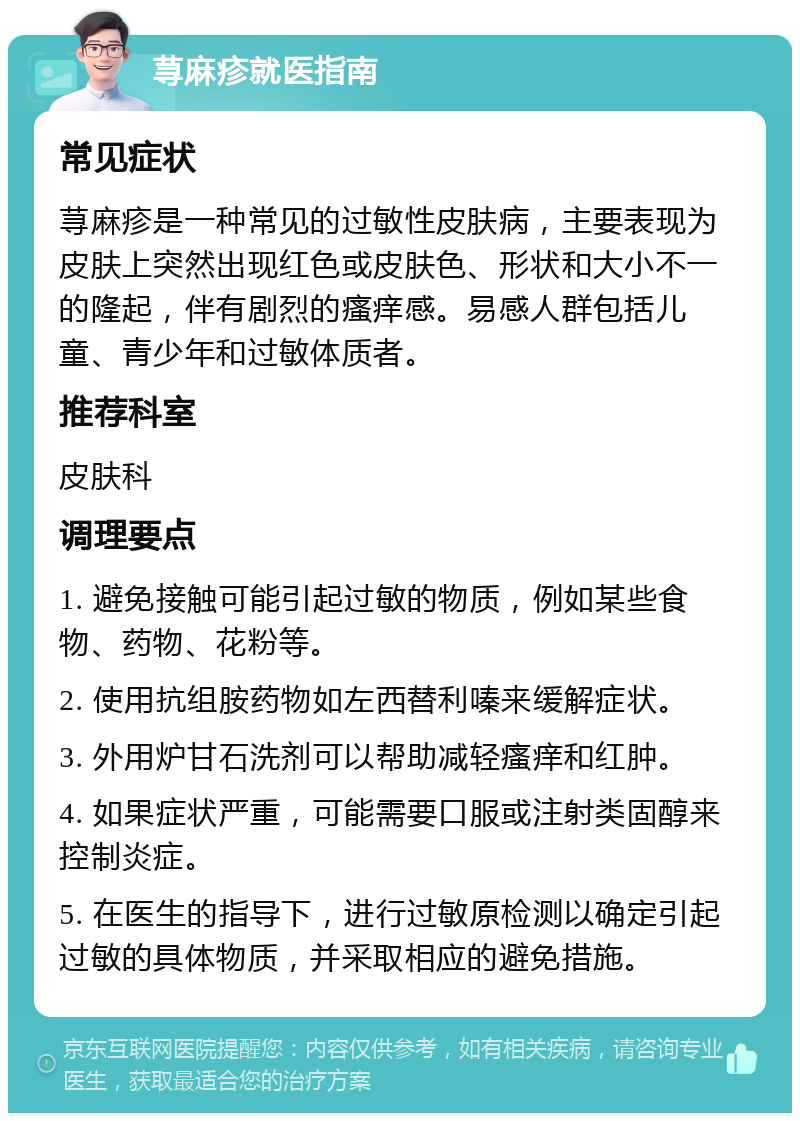 荨麻疹就医指南 常见症状 荨麻疹是一种常见的过敏性皮肤病，主要表现为皮肤上突然出现红色或皮肤色、形状和大小不一的隆起，伴有剧烈的瘙痒感。易感人群包括儿童、青少年和过敏体质者。 推荐科室 皮肤科 调理要点 1. 避免接触可能引起过敏的物质，例如某些食物、药物、花粉等。 2. 使用抗组胺药物如左西替利嗪来缓解症状。 3. 外用炉甘石洗剂可以帮助减轻瘙痒和红肿。 4. 如果症状严重，可能需要口服或注射类固醇来控制炎症。 5. 在医生的指导下，进行过敏原检测以确定引起过敏的具体物质，并采取相应的避免措施。