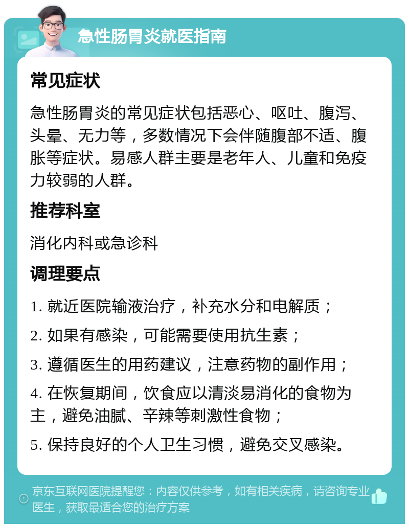 急性肠胃炎就医指南 常见症状 急性肠胃炎的常见症状包括恶心、呕吐、腹泻、头晕、无力等，多数情况下会伴随腹部不适、腹胀等症状。易感人群主要是老年人、儿童和免疫力较弱的人群。 推荐科室 消化内科或急诊科 调理要点 1. 就近医院输液治疗，补充水分和电解质； 2. 如果有感染，可能需要使用抗生素； 3. 遵循医生的用药建议，注意药物的副作用； 4. 在恢复期间，饮食应以清淡易消化的食物为主，避免油腻、辛辣等刺激性食物； 5. 保持良好的个人卫生习惯，避免交叉感染。