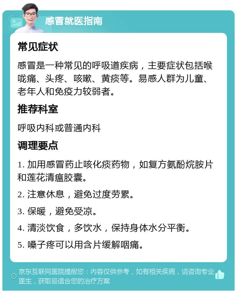 感冒就医指南 常见症状 感冒是一种常见的呼吸道疾病，主要症状包括喉咙痛、头疼、咳嗽、黄痰等。易感人群为儿童、老年人和免疫力较弱者。 推荐科室 呼吸内科或普通内科 调理要点 1. 加用感冒药止咳化痰药物，如复方氨酚烷胺片和莲花清瘟胶囊。 2. 注意休息，避免过度劳累。 3. 保暖，避免受凉。 4. 清淡饮食，多饮水，保持身体水分平衡。 5. 嗓子疼可以用含片缓解咽痛。