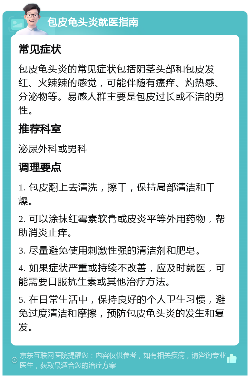 包皮龟头炎就医指南 常见症状 包皮龟头炎的常见症状包括阴茎头部和包皮发红、火辣辣的感觉，可能伴随有瘙痒、灼热感、分泌物等。易感人群主要是包皮过长或不洁的男性。 推荐科室 泌尿外科或男科 调理要点 1. 包皮翻上去清洗，擦干，保持局部清洁和干燥。 2. 可以涂抹红霉素软膏或皮炎平等外用药物，帮助消炎止痒。 3. 尽量避免使用刺激性强的清洁剂和肥皂。 4. 如果症状严重或持续不改善，应及时就医，可能需要口服抗生素或其他治疗方法。 5. 在日常生活中，保持良好的个人卫生习惯，避免过度清洁和摩擦，预防包皮龟头炎的发生和复发。