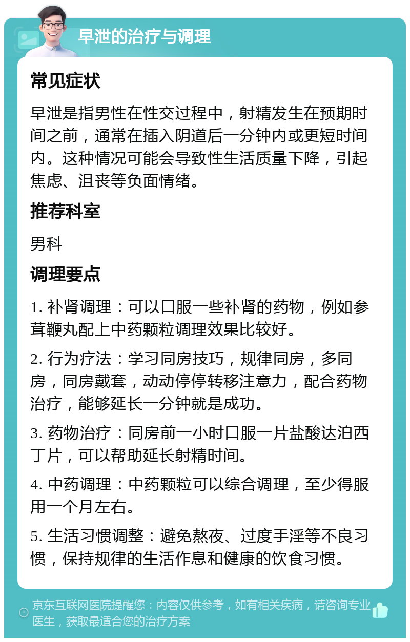 早泄的治疗与调理 常见症状 早泄是指男性在性交过程中，射精发生在预期时间之前，通常在插入阴道后一分钟内或更短时间内。这种情况可能会导致性生活质量下降，引起焦虑、沮丧等负面情绪。 推荐科室 男科 调理要点 1. 补肾调理：可以口服一些补肾的药物，例如参茸鞭丸配上中药颗粒调理效果比较好。 2. 行为疗法：学习同房技巧，规律同房，多同房，同房戴套，动动停停转移注意力，配合药物治疗，能够延长一分钟就是成功。 3. 药物治疗：同房前一小时口服一片盐酸达泊西丁片，可以帮助延长射精时间。 4. 中药调理：中药颗粒可以综合调理，至少得服用一个月左右。 5. 生活习惯调整：避免熬夜、过度手淫等不良习惯，保持规律的生活作息和健康的饮食习惯。