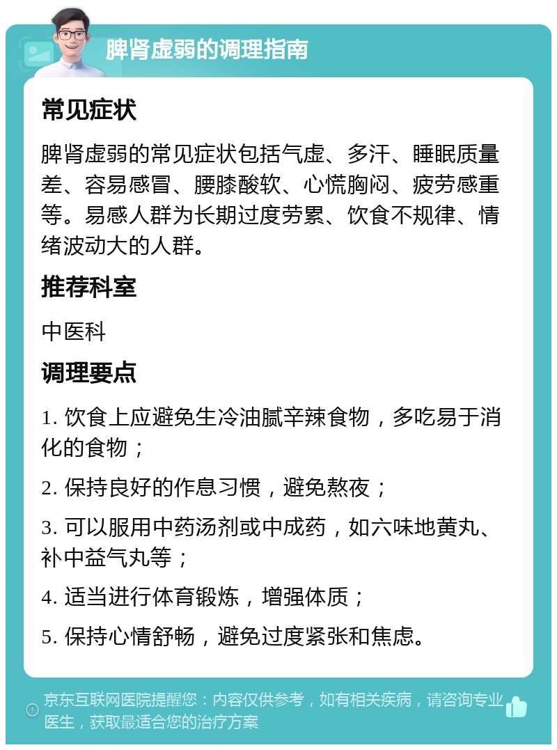 脾肾虚弱的调理指南 常见症状 脾肾虚弱的常见症状包括气虚、多汗、睡眠质量差、容易感冒、腰膝酸软、心慌胸闷、疲劳感重等。易感人群为长期过度劳累、饮食不规律、情绪波动大的人群。 推荐科室 中医科 调理要点 1. 饮食上应避免生冷油腻辛辣食物，多吃易于消化的食物； 2. 保持良好的作息习惯，避免熬夜； 3. 可以服用中药汤剂或中成药，如六味地黄丸、补中益气丸等； 4. 适当进行体育锻炼，增强体质； 5. 保持心情舒畅，避免过度紧张和焦虑。