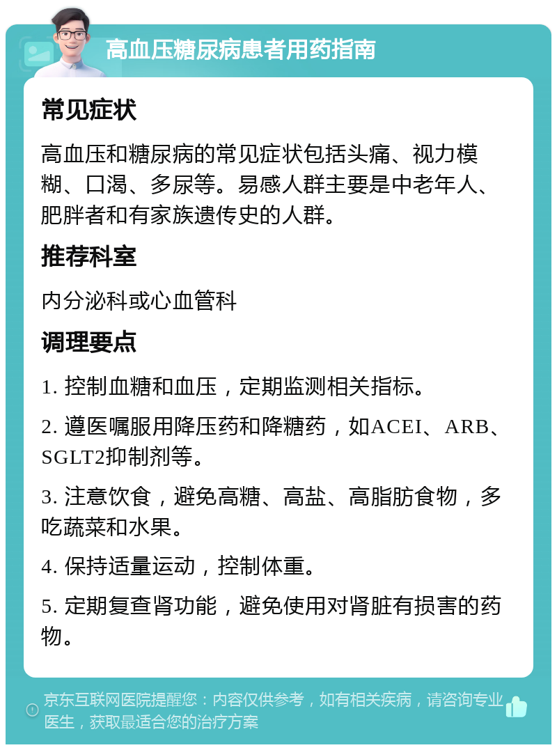 高血压糖尿病患者用药指南 常见症状 高血压和糖尿病的常见症状包括头痛、视力模糊、口渴、多尿等。易感人群主要是中老年人、肥胖者和有家族遗传史的人群。 推荐科室 内分泌科或心血管科 调理要点 1. 控制血糖和血压，定期监测相关指标。 2. 遵医嘱服用降压药和降糖药，如ACEI、ARB、SGLT2抑制剂等。 3. 注意饮食，避免高糖、高盐、高脂肪食物，多吃蔬菜和水果。 4. 保持适量运动，控制体重。 5. 定期复查肾功能，避免使用对肾脏有损害的药物。