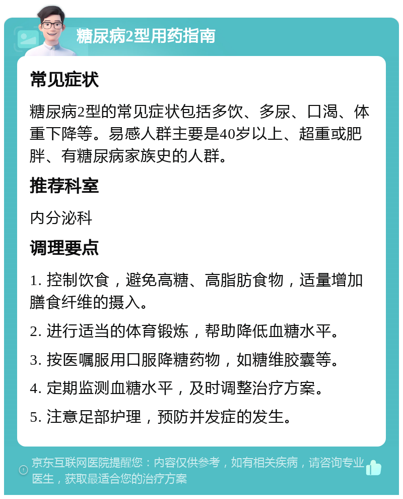 糖尿病2型用药指南 常见症状 糖尿病2型的常见症状包括多饮、多尿、口渴、体重下降等。易感人群主要是40岁以上、超重或肥胖、有糖尿病家族史的人群。 推荐科室 内分泌科 调理要点 1. 控制饮食，避免高糖、高脂肪食物，适量增加膳食纤维的摄入。 2. 进行适当的体育锻炼，帮助降低血糖水平。 3. 按医嘱服用口服降糖药物，如糖维胶囊等。 4. 定期监测血糖水平，及时调整治疗方案。 5. 注意足部护理，预防并发症的发生。