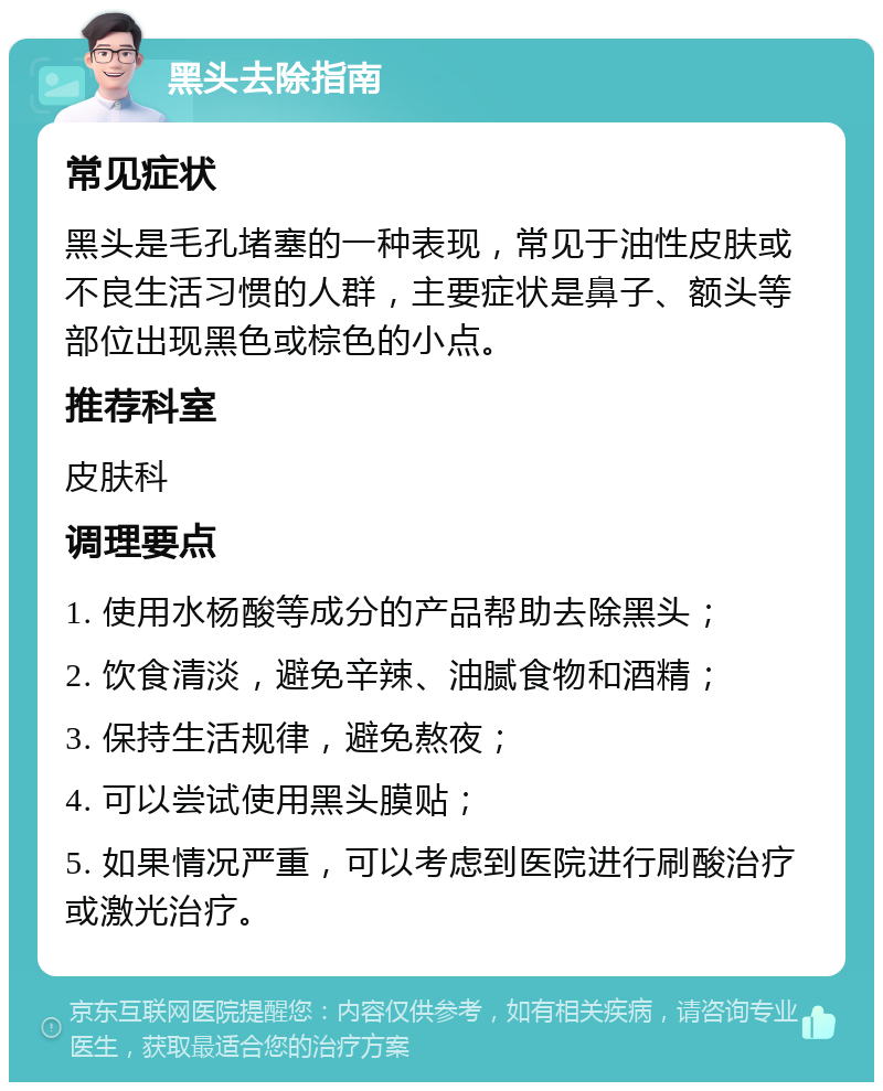 黑头去除指南 常见症状 黑头是毛孔堵塞的一种表现，常见于油性皮肤或不良生活习惯的人群，主要症状是鼻子、额头等部位出现黑色或棕色的小点。 推荐科室 皮肤科 调理要点 1. 使用水杨酸等成分的产品帮助去除黑头； 2. 饮食清淡，避免辛辣、油腻食物和酒精； 3. 保持生活规律，避免熬夜； 4. 可以尝试使用黑头膜贴； 5. 如果情况严重，可以考虑到医院进行刷酸治疗或激光治疗。