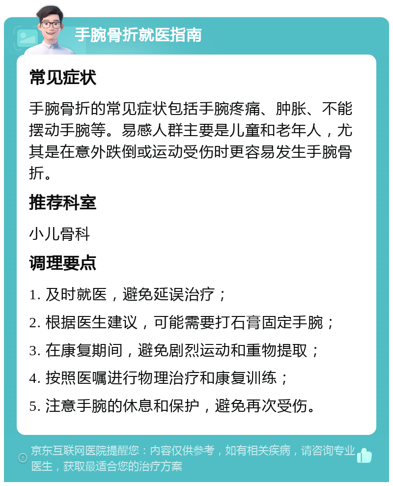 手腕骨折就医指南 常见症状 手腕骨折的常见症状包括手腕疼痛、肿胀、不能摆动手腕等。易感人群主要是儿童和老年人，尤其是在意外跌倒或运动受伤时更容易发生手腕骨折。 推荐科室 小儿骨科 调理要点 1. 及时就医，避免延误治疗； 2. 根据医生建议，可能需要打石膏固定手腕； 3. 在康复期间，避免剧烈运动和重物提取； 4. 按照医嘱进行物理治疗和康复训练； 5. 注意手腕的休息和保护，避免再次受伤。