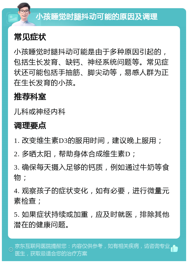 小孩睡觉时腿抖动可能的原因及调理 常见症状 小孩睡觉时腿抖动可能是由于多种原因引起的，包括生长发育、缺钙、神经系统问题等。常见症状还可能包括手抽筋、脚尖动等，易感人群为正在生长发育的小孩。 推荐科室 儿科或神经内科 调理要点 1. 改变维生素D3的服用时间，建议晚上服用； 2. 多晒太阳，帮助身体合成维生素D； 3. 确保每天摄入足够的钙质，例如通过牛奶等食物； 4. 观察孩子的症状变化，如有必要，进行微量元素检查； 5. 如果症状持续或加重，应及时就医，排除其他潜在的健康问题。