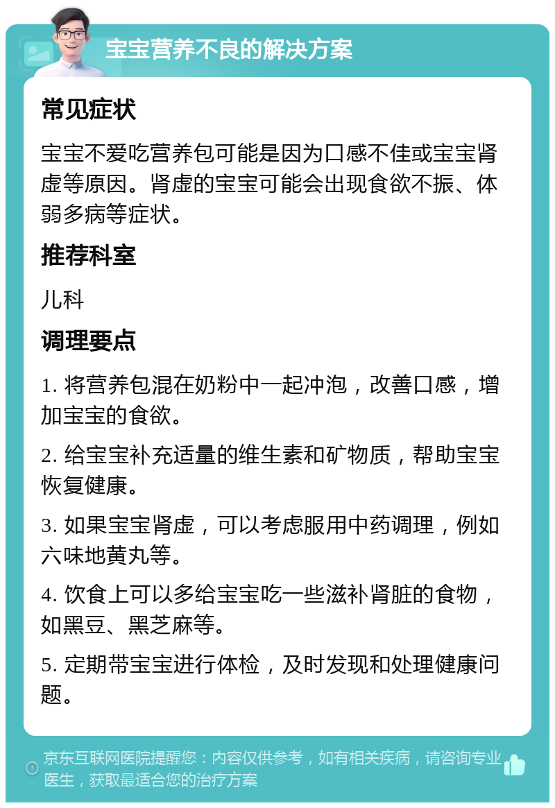 宝宝营养不良的解决方案 常见症状 宝宝不爱吃营养包可能是因为口感不佳或宝宝肾虚等原因。肾虚的宝宝可能会出现食欲不振、体弱多病等症状。 推荐科室 儿科 调理要点 1. 将营养包混在奶粉中一起冲泡，改善口感，增加宝宝的食欲。 2. 给宝宝补充适量的维生素和矿物质，帮助宝宝恢复健康。 3. 如果宝宝肾虚，可以考虑服用中药调理，例如六味地黄丸等。 4. 饮食上可以多给宝宝吃一些滋补肾脏的食物，如黑豆、黑芝麻等。 5. 定期带宝宝进行体检，及时发现和处理健康问题。