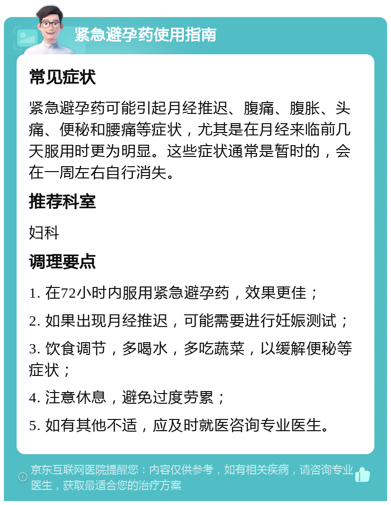 紧急避孕药使用指南 常见症状 紧急避孕药可能引起月经推迟、腹痛、腹胀、头痛、便秘和腰痛等症状，尤其是在月经来临前几天服用时更为明显。这些症状通常是暂时的，会在一周左右自行消失。 推荐科室 妇科 调理要点 1. 在72小时内服用紧急避孕药，效果更佳； 2. 如果出现月经推迟，可能需要进行妊娠测试； 3. 饮食调节，多喝水，多吃蔬菜，以缓解便秘等症状； 4. 注意休息，避免过度劳累； 5. 如有其他不适，应及时就医咨询专业医生。