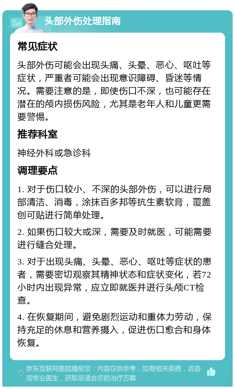 头部外伤处理指南 常见症状 头部外伤可能会出现头痛、头晕、恶心、呕吐等症状，严重者可能会出现意识障碍、昏迷等情况。需要注意的是，即使伤口不深，也可能存在潜在的颅内损伤风险，尤其是老年人和儿童更需要警惕。 推荐科室 神经外科或急诊科 调理要点 1. 对于伤口较小、不深的头部外伤，可以进行局部清洁、消毒，涂抹百多邦等抗生素软膏，覆盖创可贴进行简单处理。 2. 如果伤口较大或深，需要及时就医，可能需要进行缝合处理。 3. 对于出现头痛、头晕、恶心、呕吐等症状的患者，需要密切观察其精神状态和症状变化，若72小时内出现异常，应立即就医并进行头颅CT检查。 4. 在恢复期间，避免剧烈运动和重体力劳动，保持充足的休息和营养摄入，促进伤口愈合和身体恢复。