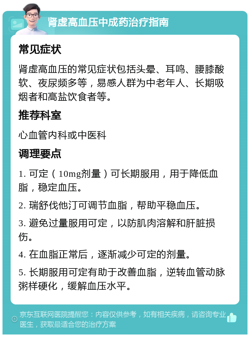 肾虚高血压中成药治疗指南 常见症状 肾虚高血压的常见症状包括头晕、耳鸣、腰膝酸软、夜尿频多等，易感人群为中老年人、长期吸烟者和高盐饮食者等。 推荐科室 心血管内科或中医科 调理要点 1. 可定（10mg剂量）可长期服用，用于降低血脂，稳定血压。 2. 瑞舒伐他汀可调节血脂，帮助平稳血压。 3. 避免过量服用可定，以防肌肉溶解和肝脏损伤。 4. 在血脂正常后，逐渐减少可定的剂量。 5. 长期服用可定有助于改善血脂，逆转血管动脉粥样硬化，缓解血压水平。