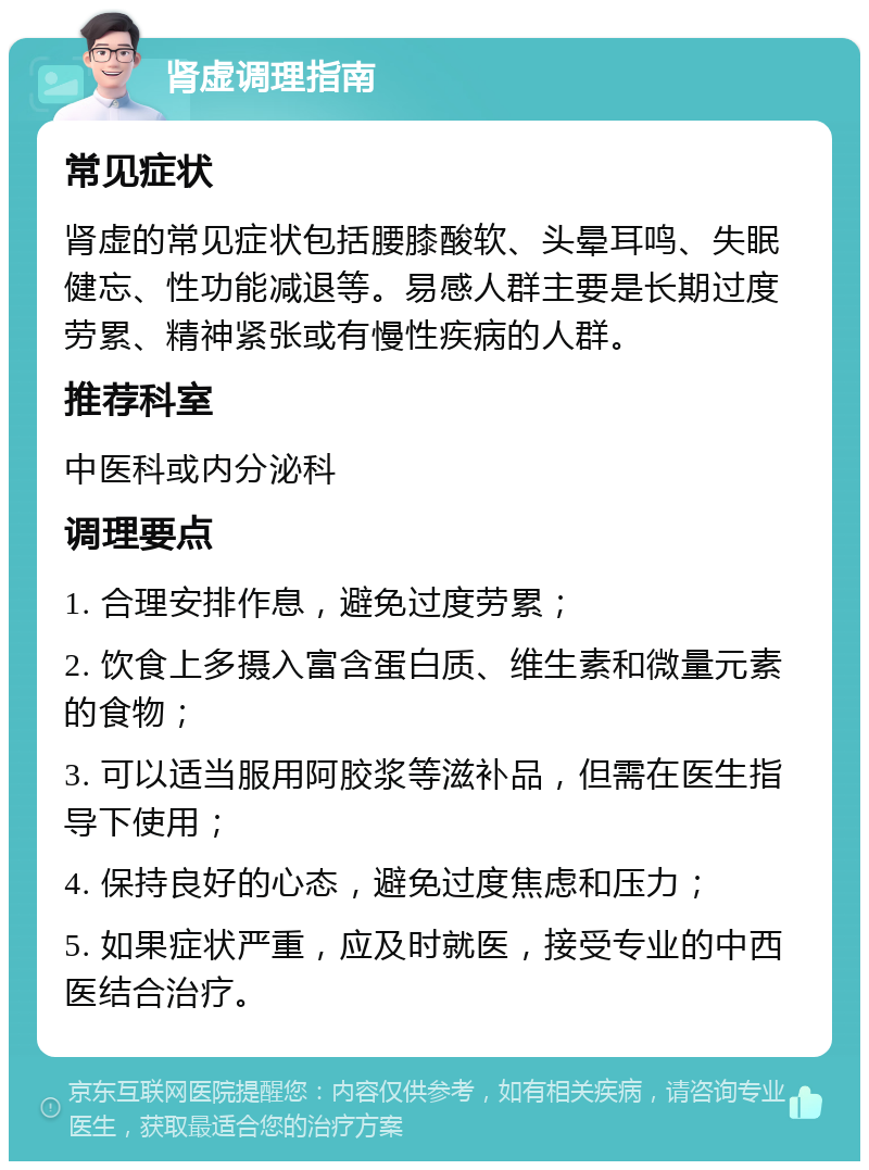 肾虚调理指南 常见症状 肾虚的常见症状包括腰膝酸软、头晕耳鸣、失眠健忘、性功能减退等。易感人群主要是长期过度劳累、精神紧张或有慢性疾病的人群。 推荐科室 中医科或内分泌科 调理要点 1. 合理安排作息，避免过度劳累； 2. 饮食上多摄入富含蛋白质、维生素和微量元素的食物； 3. 可以适当服用阿胶浆等滋补品，但需在医生指导下使用； 4. 保持良好的心态，避免过度焦虑和压力； 5. 如果症状严重，应及时就医，接受专业的中西医结合治疗。