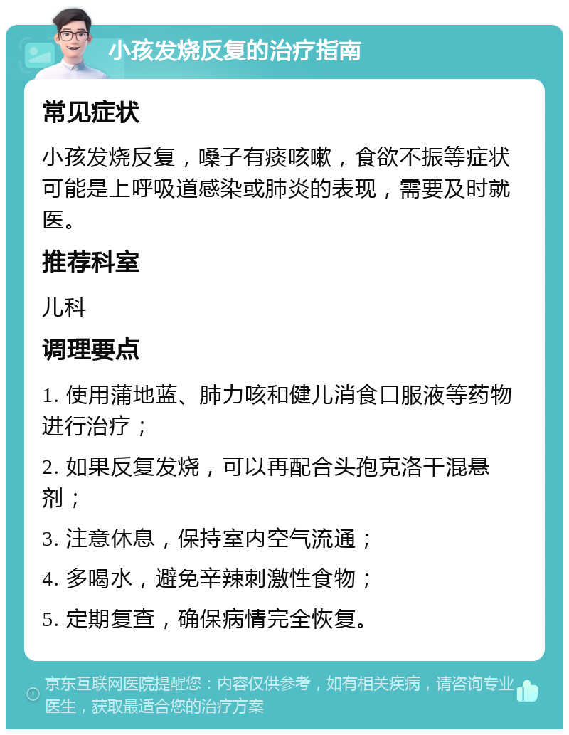 小孩发烧反复的治疗指南 常见症状 小孩发烧反复，嗓子有痰咳嗽，食欲不振等症状可能是上呼吸道感染或肺炎的表现，需要及时就医。 推荐科室 儿科 调理要点 1. 使用蒲地蓝、肺力咳和健儿消食口服液等药物进行治疗； 2. 如果反复发烧，可以再配合头孢克洛干混悬剂； 3. 注意休息，保持室内空气流通； 4. 多喝水，避免辛辣刺激性食物； 5. 定期复查，确保病情完全恢复。