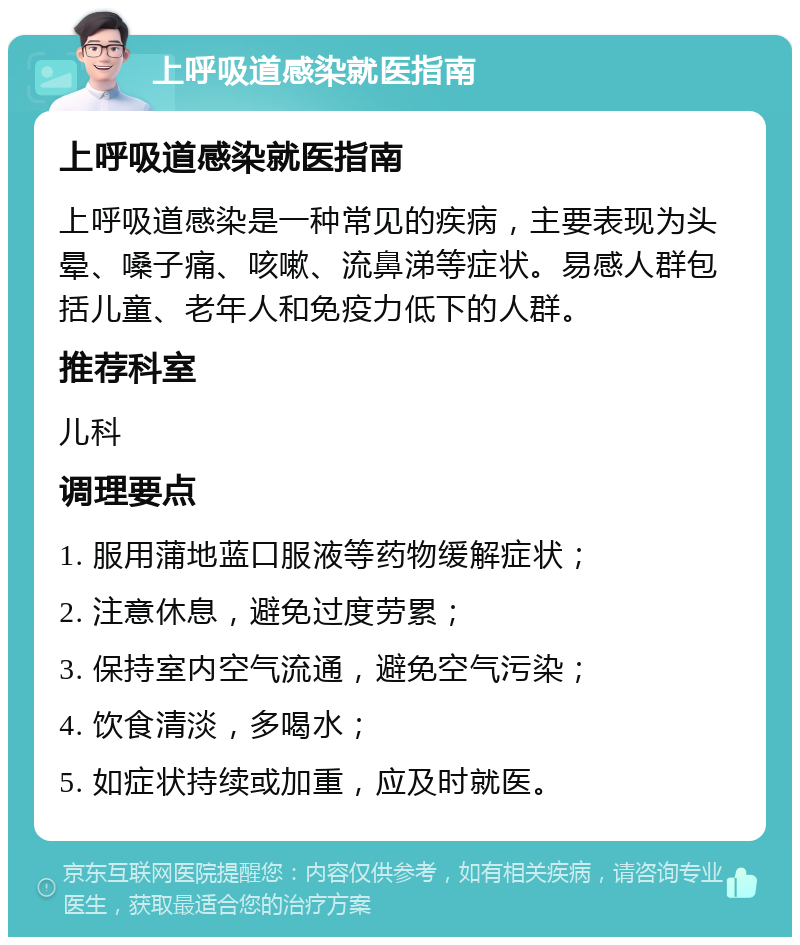 上呼吸道感染就医指南 上呼吸道感染就医指南 上呼吸道感染是一种常见的疾病，主要表现为头晕、嗓子痛、咳嗽、流鼻涕等症状。易感人群包括儿童、老年人和免疫力低下的人群。 推荐科室 儿科 调理要点 1. 服用蒲地蓝口服液等药物缓解症状； 2. 注意休息，避免过度劳累； 3. 保持室内空气流通，避免空气污染； 4. 饮食清淡，多喝水； 5. 如症状持续或加重，应及时就医。