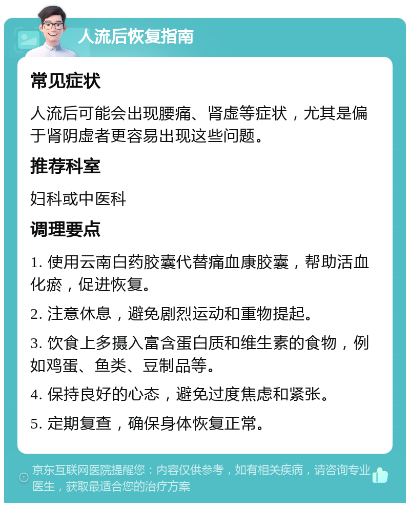 人流后恢复指南 常见症状 人流后可能会出现腰痛、肾虚等症状，尤其是偏于肾阴虚者更容易出现这些问题。 推荐科室 妇科或中医科 调理要点 1. 使用云南白药胶囊代替痛血康胶囊，帮助活血化瘀，促进恢复。 2. 注意休息，避免剧烈运动和重物提起。 3. 饮食上多摄入富含蛋白质和维生素的食物，例如鸡蛋、鱼类、豆制品等。 4. 保持良好的心态，避免过度焦虑和紧张。 5. 定期复查，确保身体恢复正常。