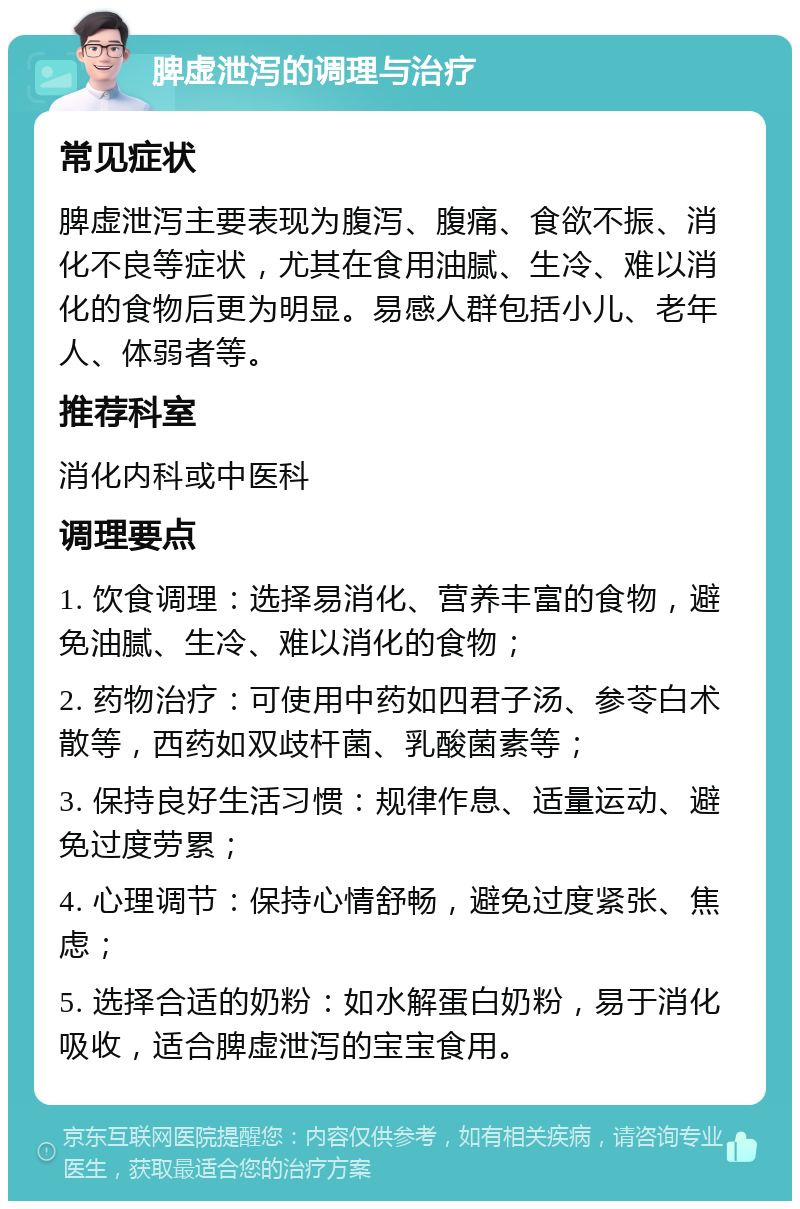 脾虚泄泻的调理与治疗 常见症状 脾虚泄泻主要表现为腹泻、腹痛、食欲不振、消化不良等症状，尤其在食用油腻、生冷、难以消化的食物后更为明显。易感人群包括小儿、老年人、体弱者等。 推荐科室 消化内科或中医科 调理要点 1. 饮食调理：选择易消化、营养丰富的食物，避免油腻、生冷、难以消化的食物； 2. 药物治疗：可使用中药如四君子汤、参苓白术散等，西药如双歧杆菌、乳酸菌素等； 3. 保持良好生活习惯：规律作息、适量运动、避免过度劳累； 4. 心理调节：保持心情舒畅，避免过度紧张、焦虑； 5. 选择合适的奶粉：如水解蛋白奶粉，易于消化吸收，适合脾虚泄泻的宝宝食用。