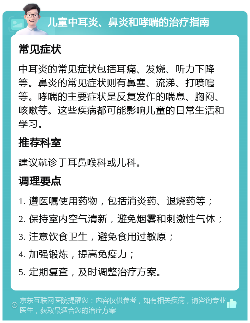 儿童中耳炎、鼻炎和哮喘的治疗指南 常见症状 中耳炎的常见症状包括耳痛、发烧、听力下降等。鼻炎的常见症状则有鼻塞、流涕、打喷嚏等。哮喘的主要症状是反复发作的喘息、胸闷、咳嗽等。这些疾病都可能影响儿童的日常生活和学习。 推荐科室 建议就诊于耳鼻喉科或儿科。 调理要点 1. 遵医嘱使用药物，包括消炎药、退烧药等； 2. 保持室内空气清新，避免烟雾和刺激性气体； 3. 注意饮食卫生，避免食用过敏原； 4. 加强锻炼，提高免疫力； 5. 定期复查，及时调整治疗方案。