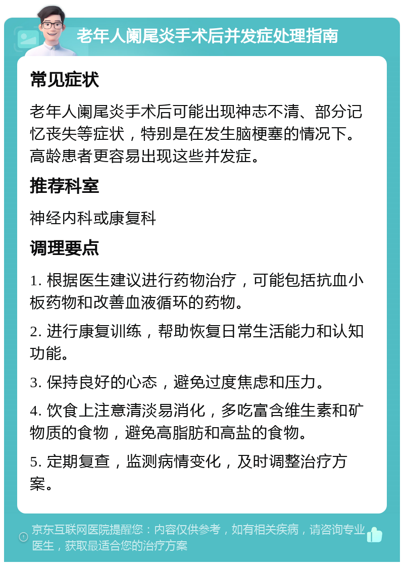 老年人阑尾炎手术后并发症处理指南 常见症状 老年人阑尾炎手术后可能出现神志不清、部分记忆丧失等症状，特别是在发生脑梗塞的情况下。高龄患者更容易出现这些并发症。 推荐科室 神经内科或康复科 调理要点 1. 根据医生建议进行药物治疗，可能包括抗血小板药物和改善血液循环的药物。 2. 进行康复训练，帮助恢复日常生活能力和认知功能。 3. 保持良好的心态，避免过度焦虑和压力。 4. 饮食上注意清淡易消化，多吃富含维生素和矿物质的食物，避免高脂肪和高盐的食物。 5. 定期复查，监测病情变化，及时调整治疗方案。