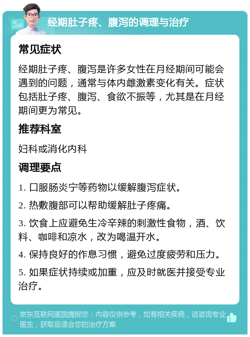 经期肚子疼、腹泻的调理与治疗 常见症状 经期肚子疼、腹泻是许多女性在月经期间可能会遇到的问题，通常与体内雌激素变化有关。症状包括肚子疼、腹泻、食欲不振等，尤其是在月经期间更为常见。 推荐科室 妇科或消化内科 调理要点 1. 口服肠炎宁等药物以缓解腹泻症状。 2. 热敷腹部可以帮助缓解肚子疼痛。 3. 饮食上应避免生冷辛辣的刺激性食物，酒、饮料、咖啡和凉水，改为喝温开水。 4. 保持良好的作息习惯，避免过度疲劳和压力。 5. 如果症状持续或加重，应及时就医并接受专业治疗。