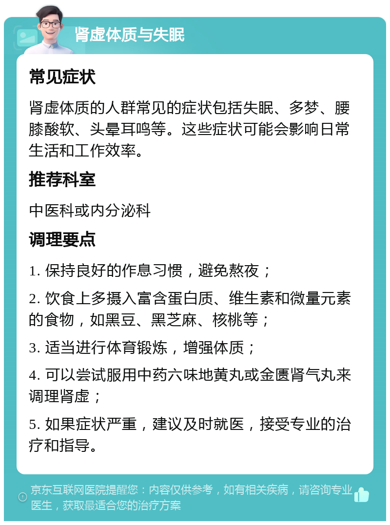 肾虚体质与失眠 常见症状 肾虚体质的人群常见的症状包括失眠、多梦、腰膝酸软、头晕耳鸣等。这些症状可能会影响日常生活和工作效率。 推荐科室 中医科或内分泌科 调理要点 1. 保持良好的作息习惯，避免熬夜； 2. 饮食上多摄入富含蛋白质、维生素和微量元素的食物，如黑豆、黑芝麻、核桃等； 3. 适当进行体育锻炼，增强体质； 4. 可以尝试服用中药六味地黄丸或金匮肾气丸来调理肾虚； 5. 如果症状严重，建议及时就医，接受专业的治疗和指导。