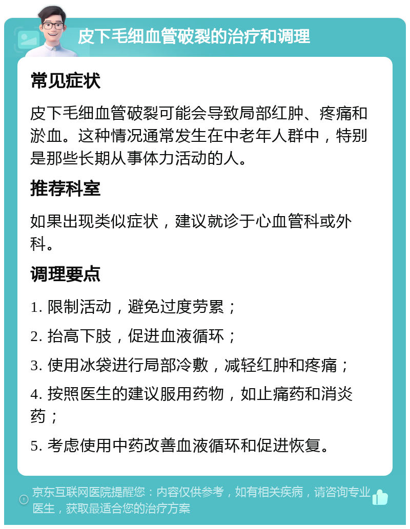 皮下毛细血管破裂的治疗和调理 常见症状 皮下毛细血管破裂可能会导致局部红肿、疼痛和淤血。这种情况通常发生在中老年人群中，特别是那些长期从事体力活动的人。 推荐科室 如果出现类似症状，建议就诊于心血管科或外科。 调理要点 1. 限制活动，避免过度劳累； 2. 抬高下肢，促进血液循环； 3. 使用冰袋进行局部冷敷，减轻红肿和疼痛； 4. 按照医生的建议服用药物，如止痛药和消炎药； 5. 考虑使用中药改善血液循环和促进恢复。