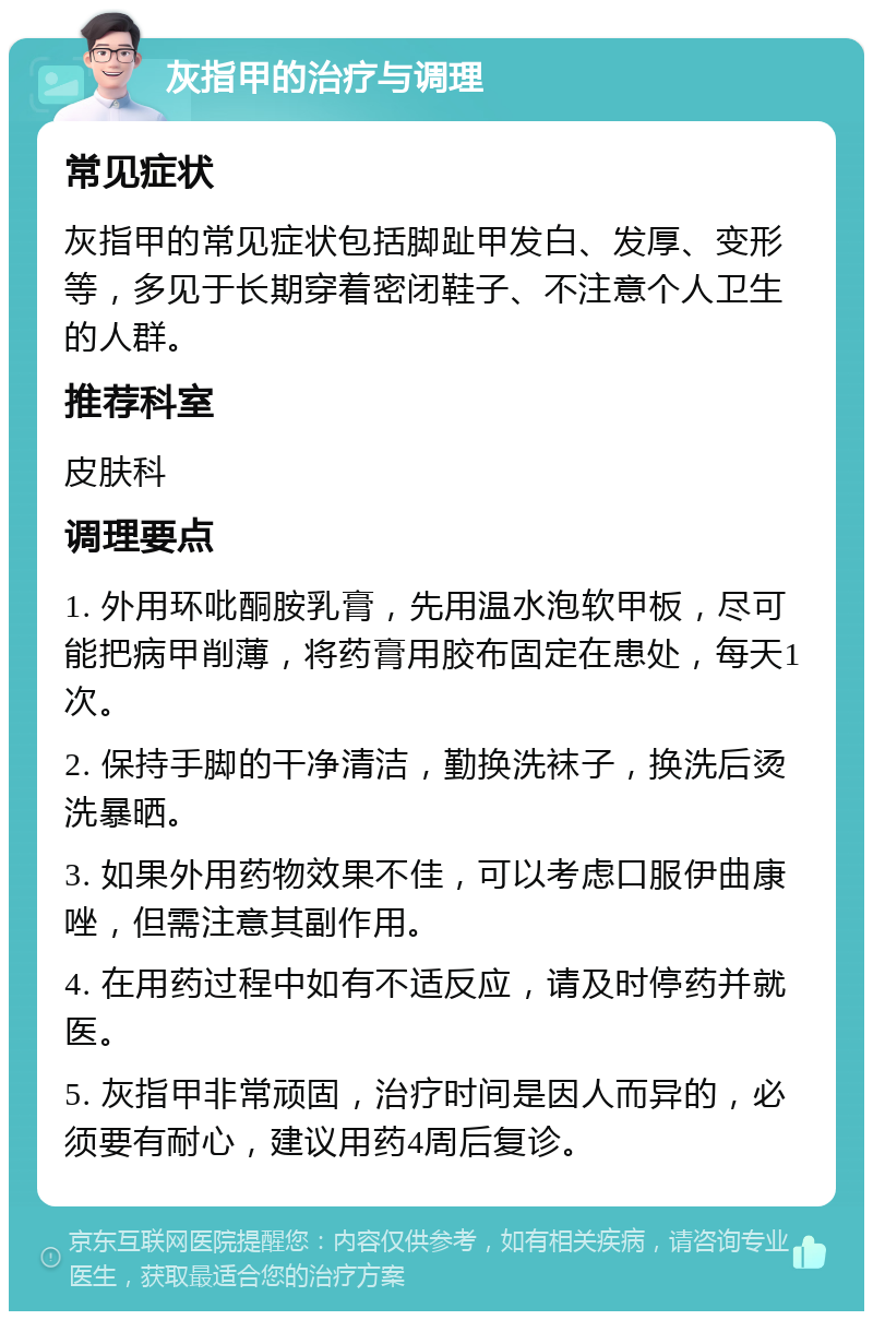 灰指甲的治疗与调理 常见症状 灰指甲的常见症状包括脚趾甲发白、发厚、变形等，多见于长期穿着密闭鞋子、不注意个人卫生的人群。 推荐科室 皮肤科 调理要点 1. 外用环吡酮胺乳膏，先用温水泡软甲板，尽可能把病甲削薄，将药膏用胶布固定在患处，每天1次。 2. 保持手脚的干净清洁，勤换洗袜子，换洗后烫洗暴晒。 3. 如果外用药物效果不佳，可以考虑口服伊曲康唑，但需注意其副作用。 4. 在用药过程中如有不适反应，请及时停药并就医。 5. 灰指甲非常顽固，治疗时间是因人而异的，必须要有耐心，建议用药4周后复诊。