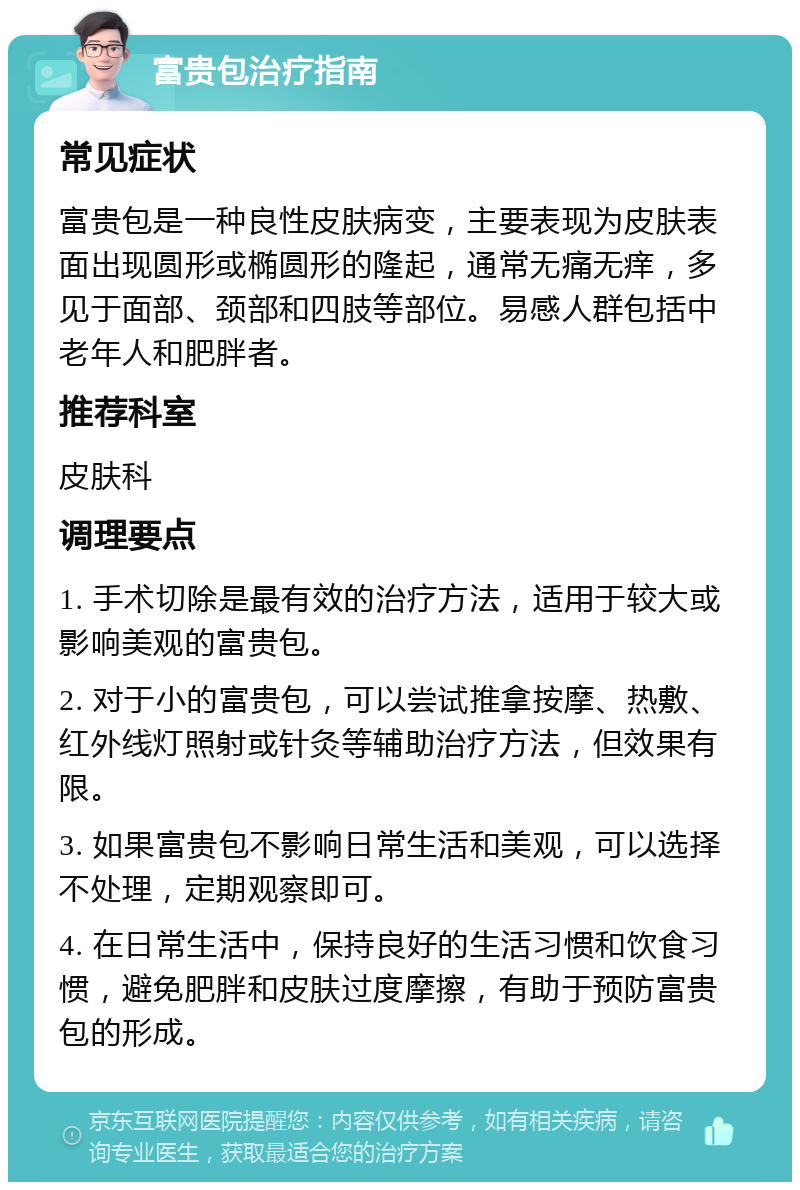 富贵包治疗指南 常见症状 富贵包是一种良性皮肤病变，主要表现为皮肤表面出现圆形或椭圆形的隆起，通常无痛无痒，多见于面部、颈部和四肢等部位。易感人群包括中老年人和肥胖者。 推荐科室 皮肤科 调理要点 1. 手术切除是最有效的治疗方法，适用于较大或影响美观的富贵包。 2. 对于小的富贵包，可以尝试推拿按摩、热敷、红外线灯照射或针灸等辅助治疗方法，但效果有限。 3. 如果富贵包不影响日常生活和美观，可以选择不处理，定期观察即可。 4. 在日常生活中，保持良好的生活习惯和饮食习惯，避免肥胖和皮肤过度摩擦，有助于预防富贵包的形成。