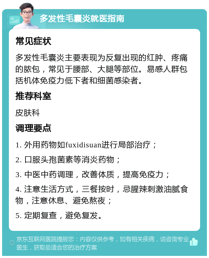 多发性毛囊炎就医指南 常见症状 多发性毛囊炎主要表现为反复出现的红肿、疼痛的脓包，常见于腰部、大腿等部位。易感人群包括机体免疫力低下者和细菌感染者。 推荐科室 皮肤科 调理要点 1. 外用药物如fuxidisuan进行局部治疗； 2. 口服头孢菌素等消炎药物； 3. 中医中药调理，改善体质，提高免疫力； 4. 注意生活方式，三餐按时，忌腥辣刺激油腻食物，注意休息、避免熬夜； 5. 定期复查，避免复发。