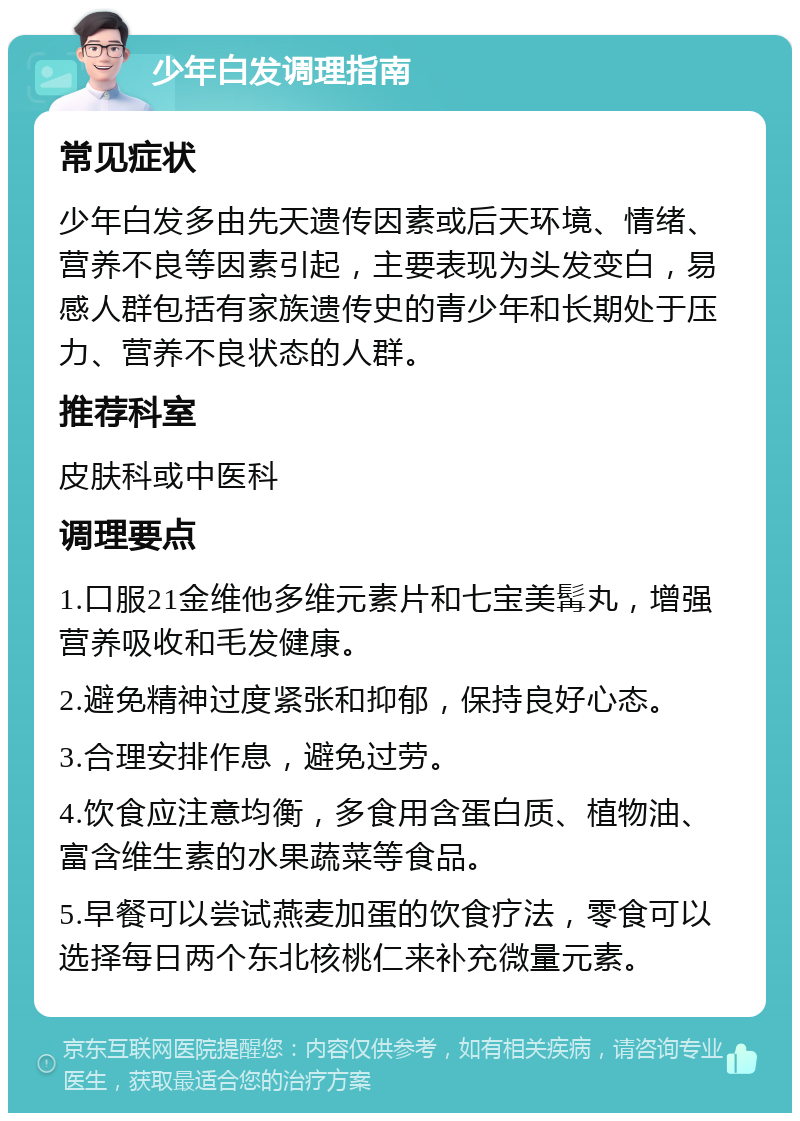 少年白发调理指南 常见症状 少年白发多由先天遗传因素或后天环境、情绪、营养不良等因素引起，主要表现为头发变白，易感人群包括有家族遗传史的青少年和长期处于压力、营养不良状态的人群。 推荐科室 皮肤科或中医科 调理要点 1.口服21金维他多维元素片和七宝美髯丸，增强营养吸收和毛发健康。 2.避免精神过度紧张和抑郁，保持良好心态。 3.合理安排作息，避免过劳。 4.饮食应注意均衡，多食用含蛋白质、植物油、富含维生素的水果蔬菜等食品。 5.早餐可以尝试燕麦加蛋的饮食疗法，零食可以选择每日两个东北核桃仁来补充微量元素。