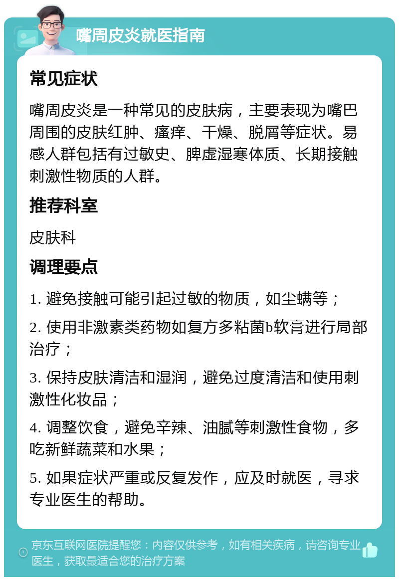 嘴周皮炎就医指南 常见症状 嘴周皮炎是一种常见的皮肤病，主要表现为嘴巴周围的皮肤红肿、瘙痒、干燥、脱屑等症状。易感人群包括有过敏史、脾虚湿寒体质、长期接触刺激性物质的人群。 推荐科室 皮肤科 调理要点 1. 避免接触可能引起过敏的物质，如尘螨等； 2. 使用非激素类药物如复方多粘菌b软膏进行局部治疗； 3. 保持皮肤清洁和湿润，避免过度清洁和使用刺激性化妆品； 4. 调整饮食，避免辛辣、油腻等刺激性食物，多吃新鲜蔬菜和水果； 5. 如果症状严重或反复发作，应及时就医，寻求专业医生的帮助。