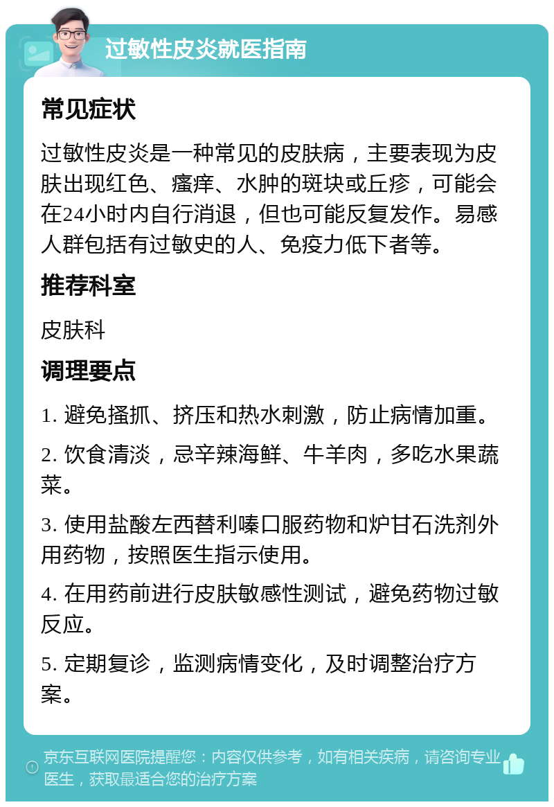 过敏性皮炎就医指南 常见症状 过敏性皮炎是一种常见的皮肤病，主要表现为皮肤出现红色、瘙痒、水肿的斑块或丘疹，可能会在24小时内自行消退，但也可能反复发作。易感人群包括有过敏史的人、免疫力低下者等。 推荐科室 皮肤科 调理要点 1. 避免搔抓、挤压和热水刺激，防止病情加重。 2. 饮食清淡，忌辛辣海鲜、牛羊肉，多吃水果蔬菜。 3. 使用盐酸左西替利嗪口服药物和炉甘石洗剂外用药物，按照医生指示使用。 4. 在用药前进行皮肤敏感性测试，避免药物过敏反应。 5. 定期复诊，监测病情变化，及时调整治疗方案。