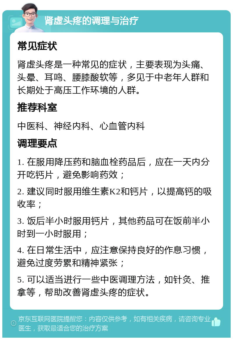 肾虚头疼的调理与治疗 常见症状 肾虚头疼是一种常见的症状，主要表现为头痛、头晕、耳鸣、腰膝酸软等，多见于中老年人群和长期处于高压工作环境的人群。 推荐科室 中医科、神经内科、心血管内科 调理要点 1. 在服用降压药和脑血栓药品后，应在一天内分开吃钙片，避免影响药效； 2. 建议同时服用维生素K2和钙片，以提高钙的吸收率； 3. 饭后半小时服用钙片，其他药品可在饭前半小时到一小时服用； 4. 在日常生活中，应注意保持良好的作息习惯，避免过度劳累和精神紧张； 5. 可以适当进行一些中医调理方法，如针灸、推拿等，帮助改善肾虚头疼的症状。