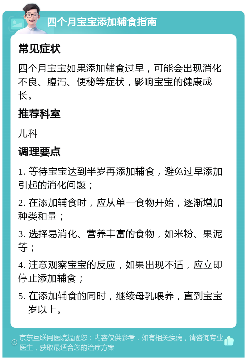 四个月宝宝添加辅食指南 常见症状 四个月宝宝如果添加辅食过早，可能会出现消化不良、腹泻、便秘等症状，影响宝宝的健康成长。 推荐科室 儿科 调理要点 1. 等待宝宝达到半岁再添加辅食，避免过早添加引起的消化问题； 2. 在添加辅食时，应从单一食物开始，逐渐增加种类和量； 3. 选择易消化、营养丰富的食物，如米粉、果泥等； 4. 注意观察宝宝的反应，如果出现不适，应立即停止添加辅食； 5. 在添加辅食的同时，继续母乳喂养，直到宝宝一岁以上。