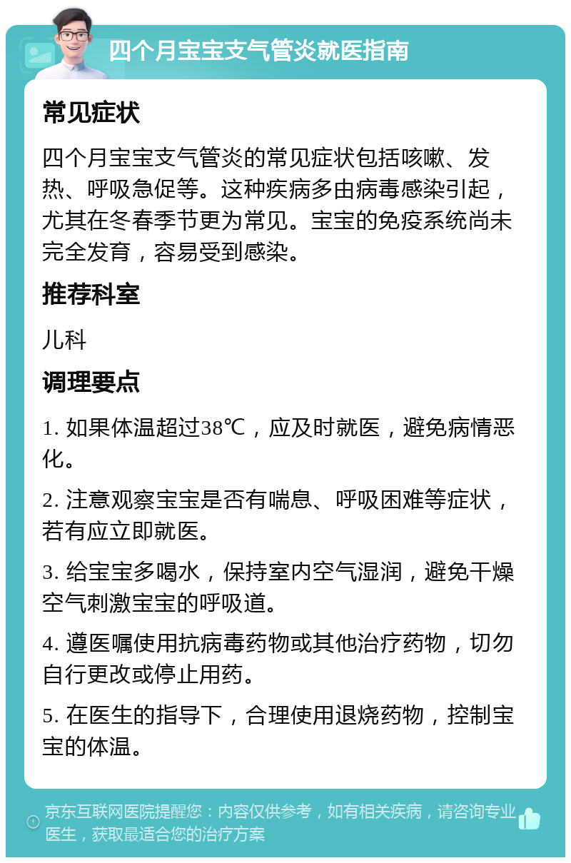 四个月宝宝支气管炎就医指南 常见症状 四个月宝宝支气管炎的常见症状包括咳嗽、发热、呼吸急促等。这种疾病多由病毒感染引起，尤其在冬春季节更为常见。宝宝的免疫系统尚未完全发育，容易受到感染。 推荐科室 儿科 调理要点 1. 如果体温超过38℃，应及时就医，避免病情恶化。 2. 注意观察宝宝是否有喘息、呼吸困难等症状，若有应立即就医。 3. 给宝宝多喝水，保持室内空气湿润，避免干燥空气刺激宝宝的呼吸道。 4. 遵医嘱使用抗病毒药物或其他治疗药物，切勿自行更改或停止用药。 5. 在医生的指导下，合理使用退烧药物，控制宝宝的体温。