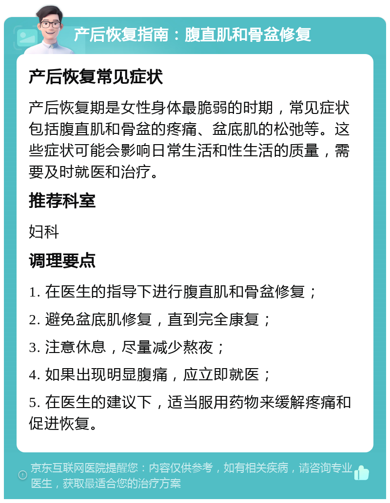 产后恢复指南：腹直肌和骨盆修复 产后恢复常见症状 产后恢复期是女性身体最脆弱的时期，常见症状包括腹直肌和骨盆的疼痛、盆底肌的松弛等。这些症状可能会影响日常生活和性生活的质量，需要及时就医和治疗。 推荐科室 妇科 调理要点 1. 在医生的指导下进行腹直肌和骨盆修复； 2. 避免盆底肌修复，直到完全康复； 3. 注意休息，尽量减少熬夜； 4. 如果出现明显腹痛，应立即就医； 5. 在医生的建议下，适当服用药物来缓解疼痛和促进恢复。