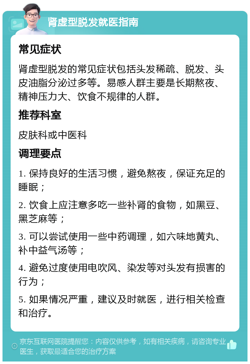 肾虚型脱发就医指南 常见症状 肾虚型脱发的常见症状包括头发稀疏、脱发、头皮油脂分泌过多等。易感人群主要是长期熬夜、精神压力大、饮食不规律的人群。 推荐科室 皮肤科或中医科 调理要点 1. 保持良好的生活习惯，避免熬夜，保证充足的睡眠； 2. 饮食上应注意多吃一些补肾的食物，如黑豆、黑芝麻等； 3. 可以尝试使用一些中药调理，如六味地黄丸、补中益气汤等； 4. 避免过度使用电吹风、染发等对头发有损害的行为； 5. 如果情况严重，建议及时就医，进行相关检查和治疗。