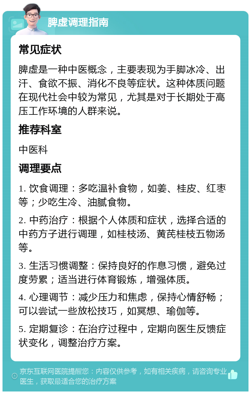 脾虚调理指南 常见症状 脾虚是一种中医概念，主要表现为手脚冰冷、出汗、食欲不振、消化不良等症状。这种体质问题在现代社会中较为常见，尤其是对于长期处于高压工作环境的人群来说。 推荐科室 中医科 调理要点 1. 饮食调理：多吃温补食物，如姜、桂皮、红枣等；少吃生冷、油腻食物。 2. 中药治疗：根据个人体质和症状，选择合适的中药方子进行调理，如桂枝汤、黄芪桂枝五物汤等。 3. 生活习惯调整：保持良好的作息习惯，避免过度劳累；适当进行体育锻炼，增强体质。 4. 心理调节：减少压力和焦虑，保持心情舒畅；可以尝试一些放松技巧，如冥想、瑜伽等。 5. 定期复诊：在治疗过程中，定期向医生反馈症状变化，调整治疗方案。