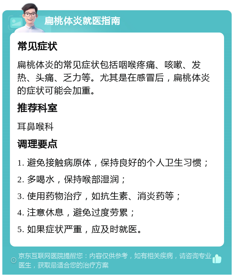 扁桃体炎就医指南 常见症状 扁桃体炎的常见症状包括咽喉疼痛、咳嗽、发热、头痛、乏力等。尤其是在感冒后，扁桃体炎的症状可能会加重。 推荐科室 耳鼻喉科 调理要点 1. 避免接触病原体，保持良好的个人卫生习惯； 2. 多喝水，保持喉部湿润； 3. 使用药物治疗，如抗生素、消炎药等； 4. 注意休息，避免过度劳累； 5. 如果症状严重，应及时就医。