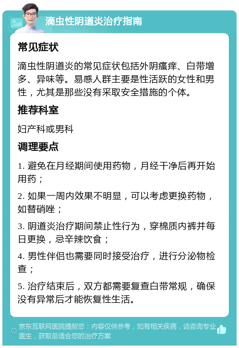 滴虫性阴道炎治疗指南 常见症状 滴虫性阴道炎的常见症状包括外阴瘙痒、白带增多、异味等。易感人群主要是性活跃的女性和男性，尤其是那些没有采取安全措施的个体。 推荐科室 妇产科或男科 调理要点 1. 避免在月经期间使用药物，月经干净后再开始用药； 2. 如果一周内效果不明显，可以考虑更换药物，如替硝唑； 3. 阴道炎治疗期间禁止性行为，穿棉质内裤并每日更换，忌辛辣饮食； 4. 男性伴侣也需要同时接受治疗，进行分泌物检查； 5. 治疗结束后，双方都需要复查白带常规，确保没有异常后才能恢复性生活。