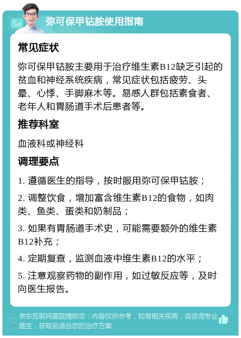 弥可保甲钴胺使用指南 常见症状 弥可保甲钴胺主要用于治疗维生素B12缺乏引起的贫血和神经系统疾病，常见症状包括疲劳、头晕、心悸、手脚麻木等。易感人群包括素食者、老年人和胃肠道手术后患者等。 推荐科室 血液科或神经科 调理要点 1. 遵循医生的指导，按时服用弥可保甲钴胺； 2. 调整饮食，增加富含维生素B12的食物，如肉类、鱼类、蛋类和奶制品； 3. 如果有胃肠道手术史，可能需要额外的维生素B12补充； 4. 定期复查，监测血液中维生素B12的水平； 5. 注意观察药物的副作用，如过敏反应等，及时向医生报告。