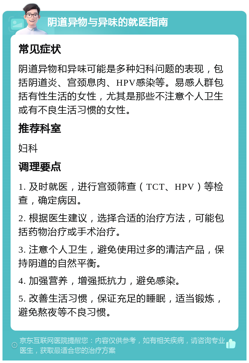 阴道异物与异味的就医指南 常见症状 阴道异物和异味可能是多种妇科问题的表现，包括阴道炎、宫颈息肉、HPV感染等。易感人群包括有性生活的女性，尤其是那些不注意个人卫生或有不良生活习惯的女性。 推荐科室 妇科 调理要点 1. 及时就医，进行宫颈筛查（TCT、HPV）等检查，确定病因。 2. 根据医生建议，选择合适的治疗方法，可能包括药物治疗或手术治疗。 3. 注意个人卫生，避免使用过多的清洁产品，保持阴道的自然平衡。 4. 加强营养，增强抵抗力，避免感染。 5. 改善生活习惯，保证充足的睡眠，适当锻炼，避免熬夜等不良习惯。