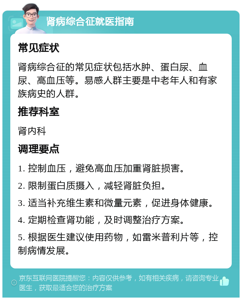 肾病综合征就医指南 常见症状 肾病综合征的常见症状包括水肿、蛋白尿、血尿、高血压等。易感人群主要是中老年人和有家族病史的人群。 推荐科室 肾内科 调理要点 1. 控制血压，避免高血压加重肾脏损害。 2. 限制蛋白质摄入，减轻肾脏负担。 3. 适当补充维生素和微量元素，促进身体健康。 4. 定期检查肾功能，及时调整治疗方案。 5. 根据医生建议使用药物，如雷米普利片等，控制病情发展。