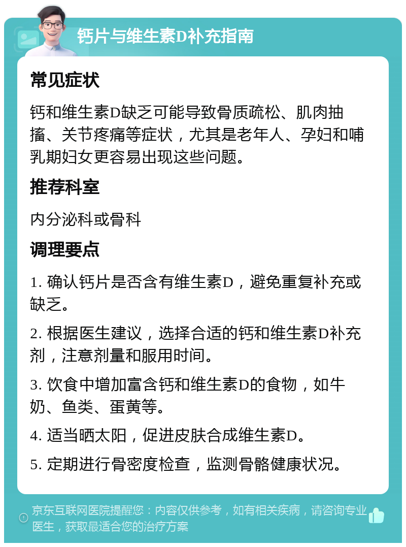 钙片与维生素D补充指南 常见症状 钙和维生素D缺乏可能导致骨质疏松、肌肉抽搐、关节疼痛等症状，尤其是老年人、孕妇和哺乳期妇女更容易出现这些问题。 推荐科室 内分泌科或骨科 调理要点 1. 确认钙片是否含有维生素D，避免重复补充或缺乏。 2. 根据医生建议，选择合适的钙和维生素D补充剂，注意剂量和服用时间。 3. 饮食中增加富含钙和维生素D的食物，如牛奶、鱼类、蛋黄等。 4. 适当晒太阳，促进皮肤合成维生素D。 5. 定期进行骨密度检查，监测骨骼健康状况。