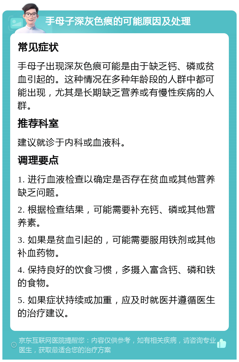 手母子深灰色痕的可能原因及处理 常见症状 手母子出现深灰色痕可能是由于缺乏钙、磷或贫血引起的。这种情况在多种年龄段的人群中都可能出现，尤其是长期缺乏营养或有慢性疾病的人群。 推荐科室 建议就诊于内科或血液科。 调理要点 1. 进行血液检查以确定是否存在贫血或其他营养缺乏问题。 2. 根据检查结果，可能需要补充钙、磷或其他营养素。 3. 如果是贫血引起的，可能需要服用铁剂或其他补血药物。 4. 保持良好的饮食习惯，多摄入富含钙、磷和铁的食物。 5. 如果症状持续或加重，应及时就医并遵循医生的治疗建议。