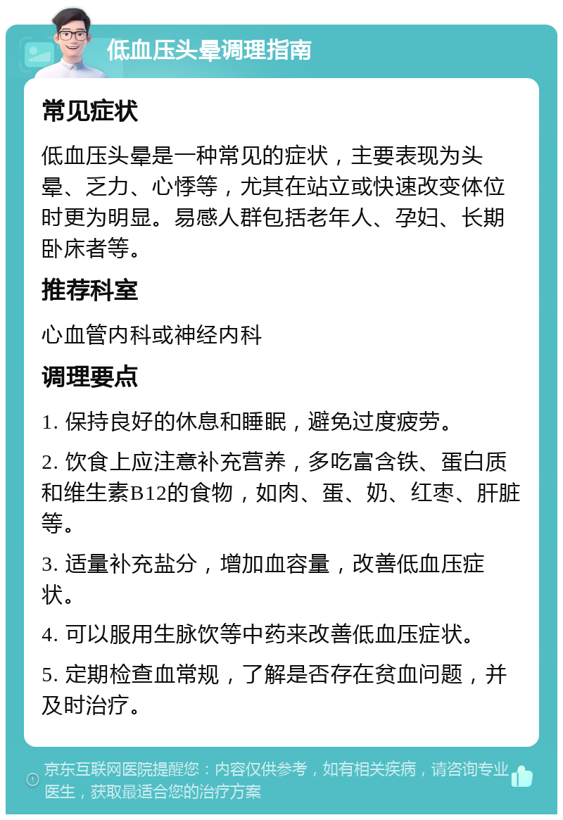 低血压头晕调理指南 常见症状 低血压头晕是一种常见的症状，主要表现为头晕、乏力、心悸等，尤其在站立或快速改变体位时更为明显。易感人群包括老年人、孕妇、长期卧床者等。 推荐科室 心血管内科或神经内科 调理要点 1. 保持良好的休息和睡眠，避免过度疲劳。 2. 饮食上应注意补充营养，多吃富含铁、蛋白质和维生素B12的食物，如肉、蛋、奶、红枣、肝脏等。 3. 适量补充盐分，增加血容量，改善低血压症状。 4. 可以服用生脉饮等中药来改善低血压症状。 5. 定期检查血常规，了解是否存在贫血问题，并及时治疗。