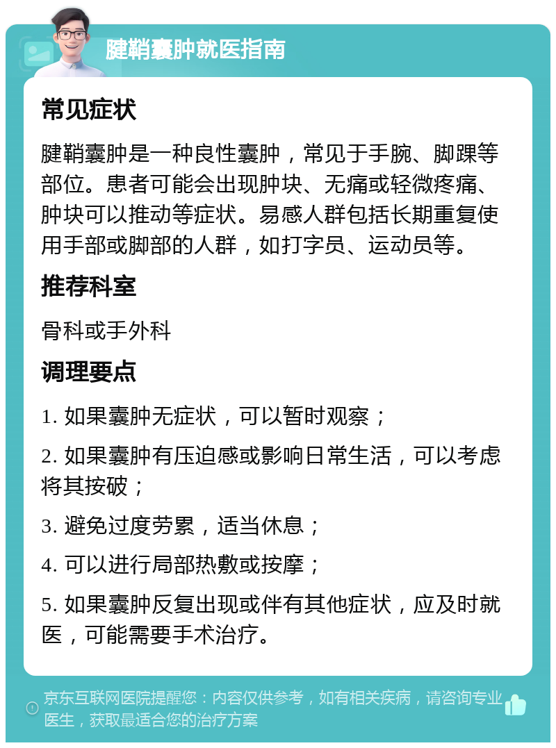 腱鞘囊肿就医指南 常见症状 腱鞘囊肿是一种良性囊肿，常见于手腕、脚踝等部位。患者可能会出现肿块、无痛或轻微疼痛、肿块可以推动等症状。易感人群包括长期重复使用手部或脚部的人群，如打字员、运动员等。 推荐科室 骨科或手外科 调理要点 1. 如果囊肿无症状，可以暂时观察； 2. 如果囊肿有压迫感或影响日常生活，可以考虑将其按破； 3. 避免过度劳累，适当休息； 4. 可以进行局部热敷或按摩； 5. 如果囊肿反复出现或伴有其他症状，应及时就医，可能需要手术治疗。