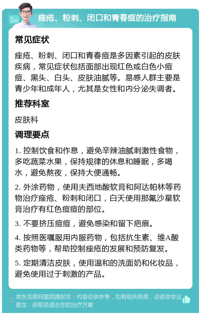 痤疮、粉刺、闭口和青春痘的治疗指南 常见症状 痤疮、粉刺、闭口和青春痘是多因素引起的皮肤疾病，常见症状包括面部出现红色或白色小痘痘、黑头、白头、皮肤油腻等。易感人群主要是青少年和成年人，尤其是女性和内分泌失调者。 推荐科室 皮肤科 调理要点 1. 控制饮食和作息，避免辛辣油腻刺激性食物，多吃蔬菜水果，保持规律的休息和睡眠，多喝水，避免熬夜，保持大便通畅。 2. 外涂药物，使用夫西地酸软膏和阿达帕林等药物治疗痤疮、粉刺和闭口，白天使用那氟沙星软膏治疗有红色痘痘的部位。 3. 不要挤压痘痘，避免感染和留下疤痕。 4. 按照医嘱服用内服药物，包括抗生素、维A酸类药物等，帮助控制痤疮的发展和预防复发。 5. 定期清洁皮肤，使用温和的洗面奶和化妆品，避免使用过于刺激的产品。